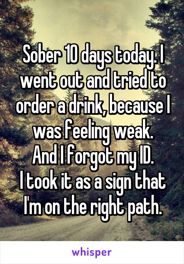 Sober 10 days today. I went out and tried to order a drink, because I was feeling weak.
And I forgot my ID.
I took it as a sign that I'm on the right path.