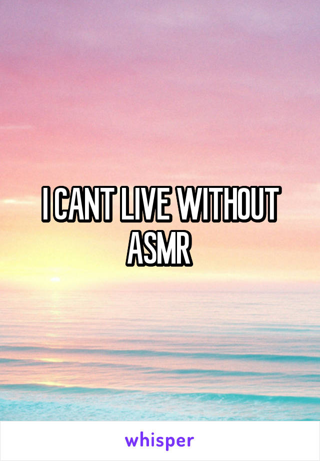 I CANT LIVE WITHOUT ASMR 