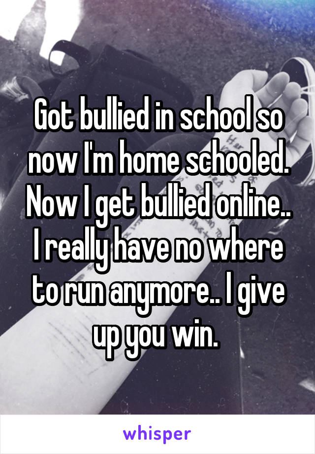 Got bullied in school so now I'm home schooled. Now I get bullied online.. I really have no where to run anymore.. I give up you win. 
