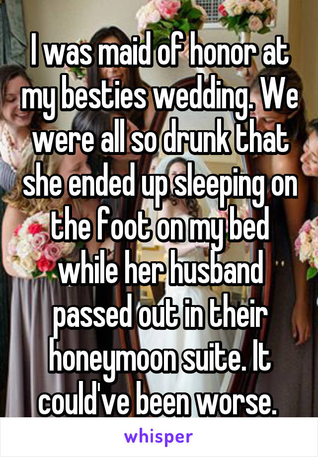 I was maid of honor at my besties wedding. We were all so drunk that she ended up sleeping on the foot on my bed while her husband passed out in their honeymoon suite. It could've been worse. 