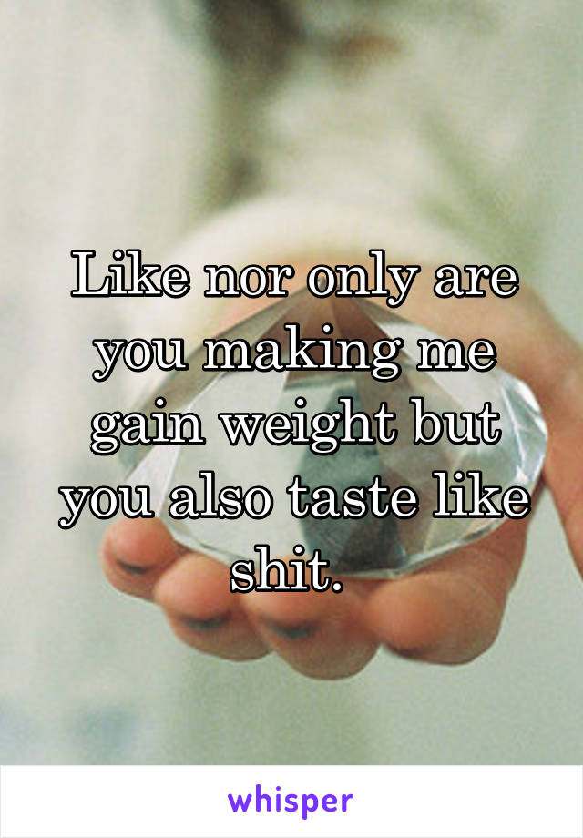 Like nor only are you making me gain weight but you also taste like shit. 