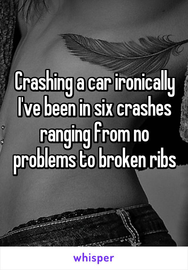 Crashing a car ironically I've been in six crashes ranging from no problems to broken ribs 