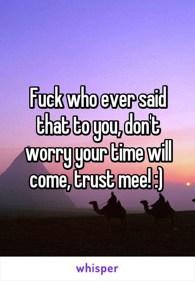 Fuck who ever said that to you, don't worry your time will come, trust mee! :) 