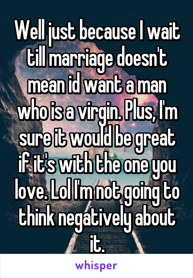 Well just because I wait till marriage doesn't mean id want a man who is a virgin. Plus, I'm sure it would be great if it's with the one you love. Lol I'm not going to think negatively about it.