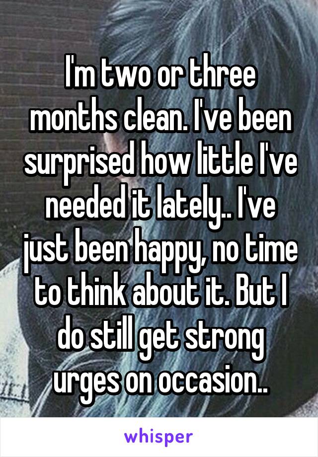 I'm two or three months clean. I've been surprised how little I've needed it lately.. I've just been happy, no time to think about it. But I do still get strong urges on occasion..