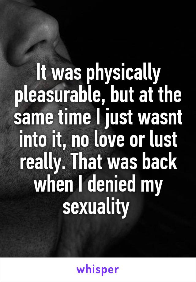It was physically pleasurable, but at the same time I just wasnt into it, no love or lust really. That was back when I denied my sexuality 