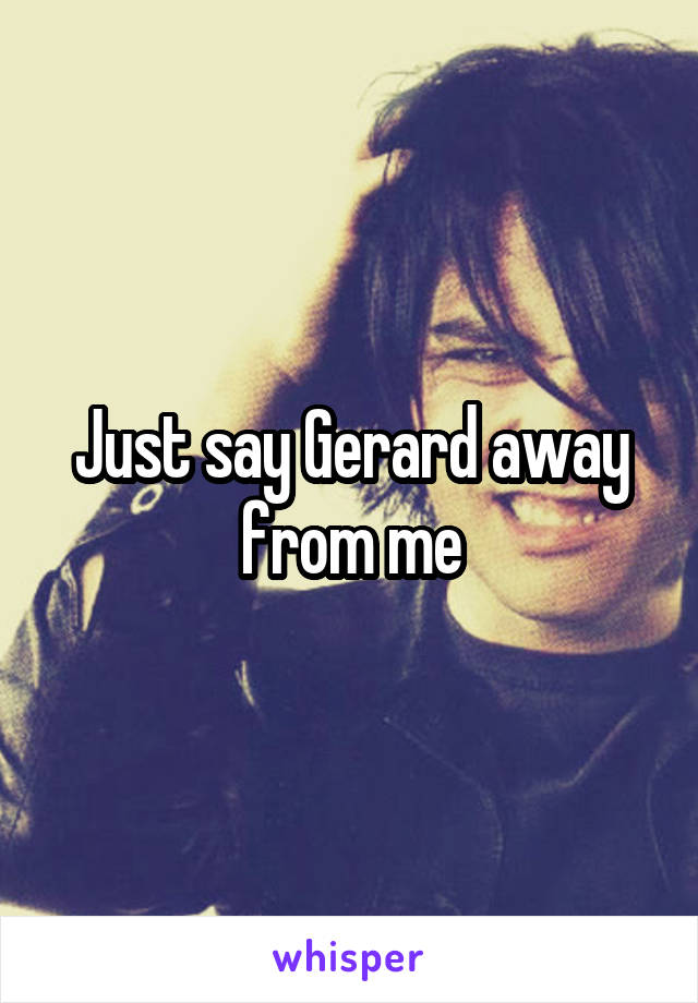 Just say Gerard away from me