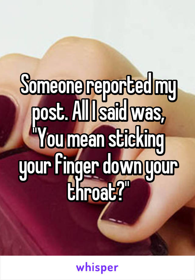 Someone reported my post. All I said was,
"You mean sticking your finger down your throat?"