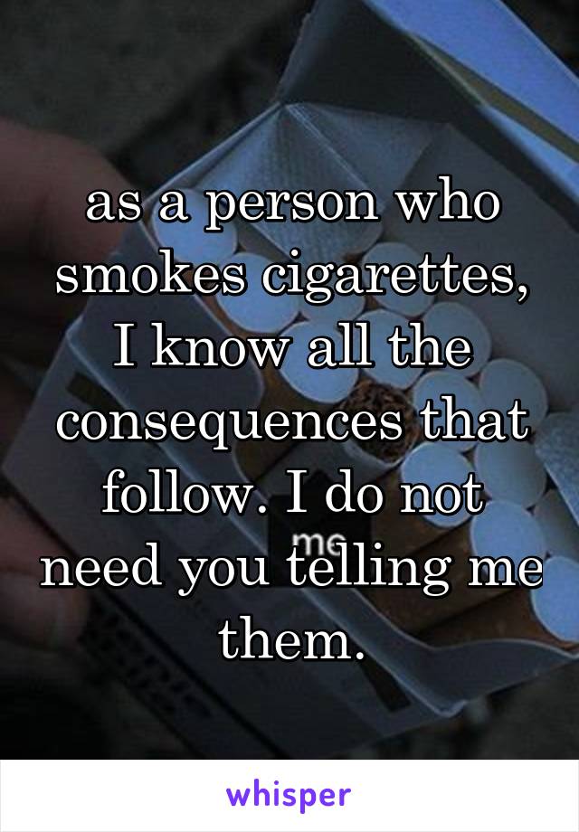 as a person who smokes cigarettes, I know all the consequences that follow. I do not need you telling me them.