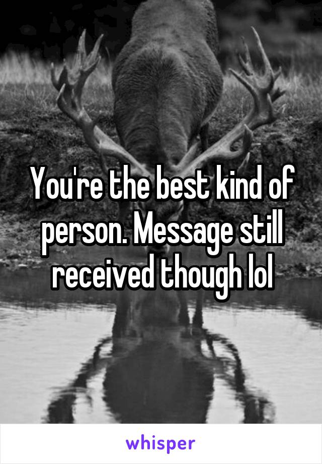 You're the best kind of person. Message still received though lol