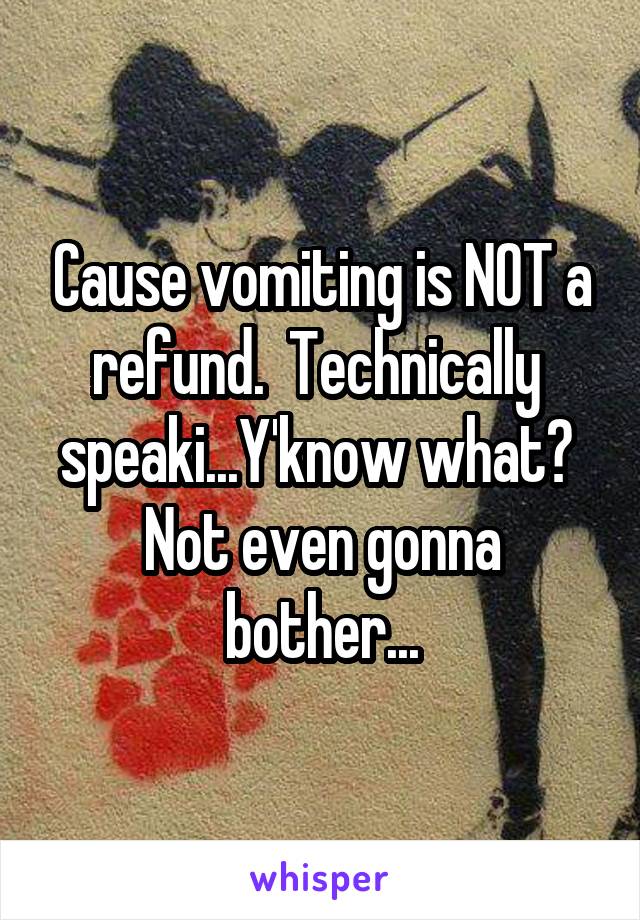 Cause vomiting is NOT a refund.  Technically  speaki...Y'know what?  Not even gonna bother...