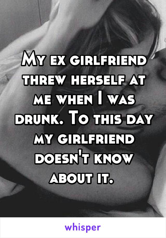 My ex girlfriend threw herself at me when I was drunk. To this day my girlfriend doesn't know about it. 