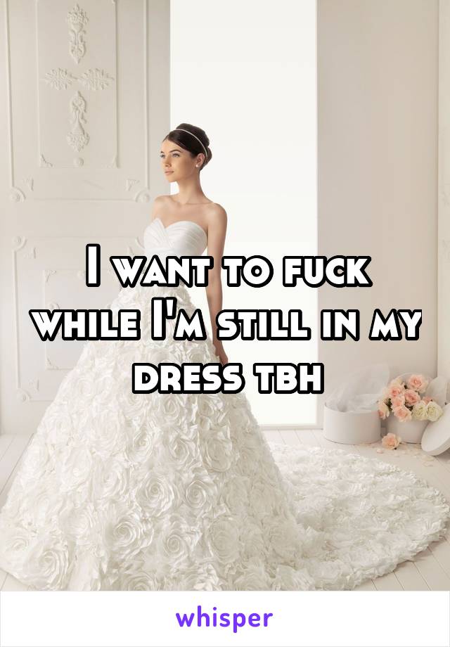 I want to fuck while I'm still in my dress tbh