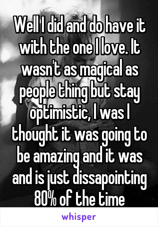 Well I did and do have it with the one I love. It wasn't as magical as people thing but stay optimistic, I was I thought it was going to be amazing and it was and is just dissapointing 80% of the time