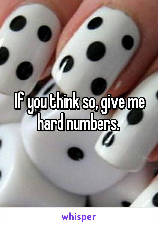 If you think so, give me hard numbers. 