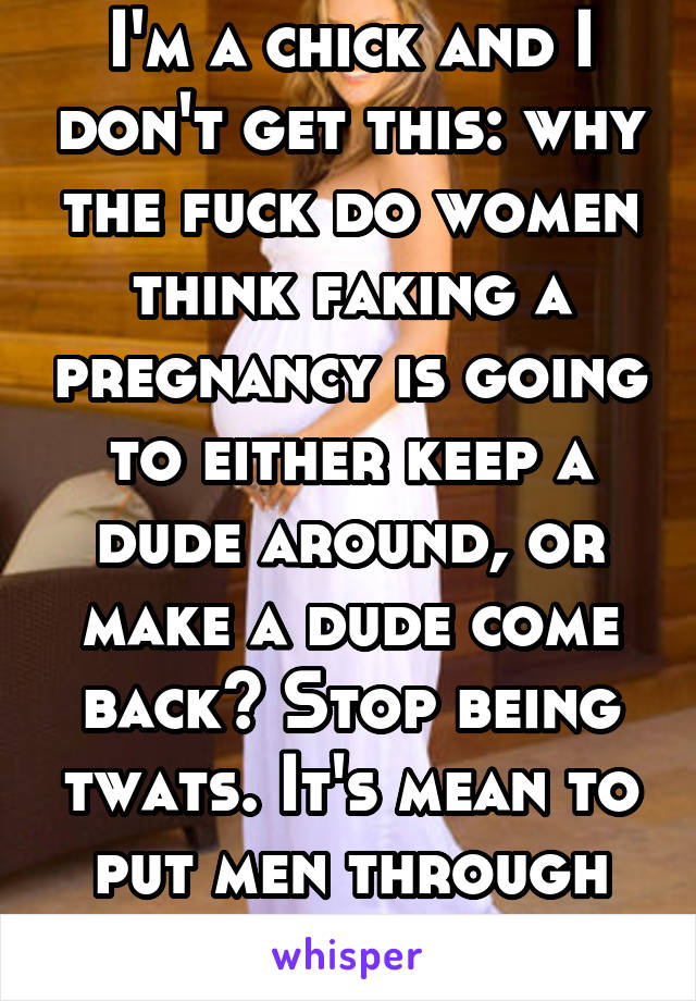 I'm a chick and I don't get this: why the fuck do women think faking a pregnancy is going to either keep a dude around, or make a dude come back? Stop being twats. It's mean to put men through that!