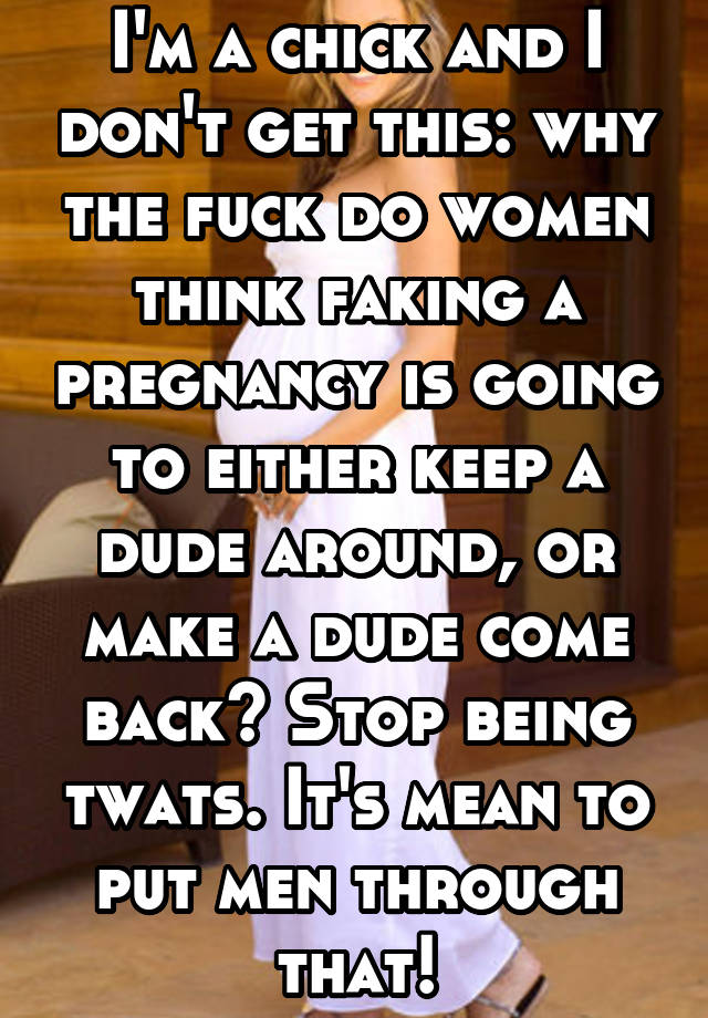 I'm a chick and I don't get this: why the fuck do women think faking a pregnancy is going to either keep a dude around, or make a dude come back? Stop being twats. It's mean to put men through that!