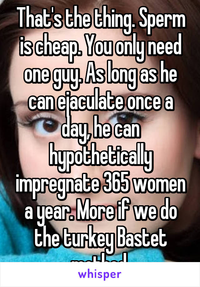 That's the thing. Sperm is cheap. You only need one guy. As long as he can ejaculate once a day, he can hypothetically impregnate 365 women a year. More if we do the turkey Bastet method 