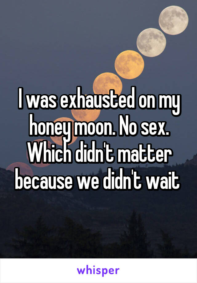 I was exhausted on my honey moon. No sex. Which didn't matter because we didn't wait 