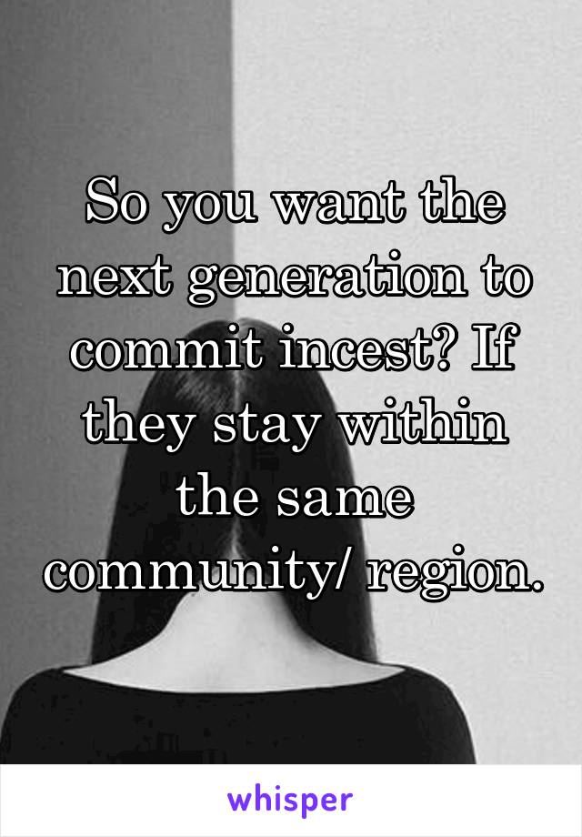 So you want the next generation to commit incest? If they stay within the same community/ region. 