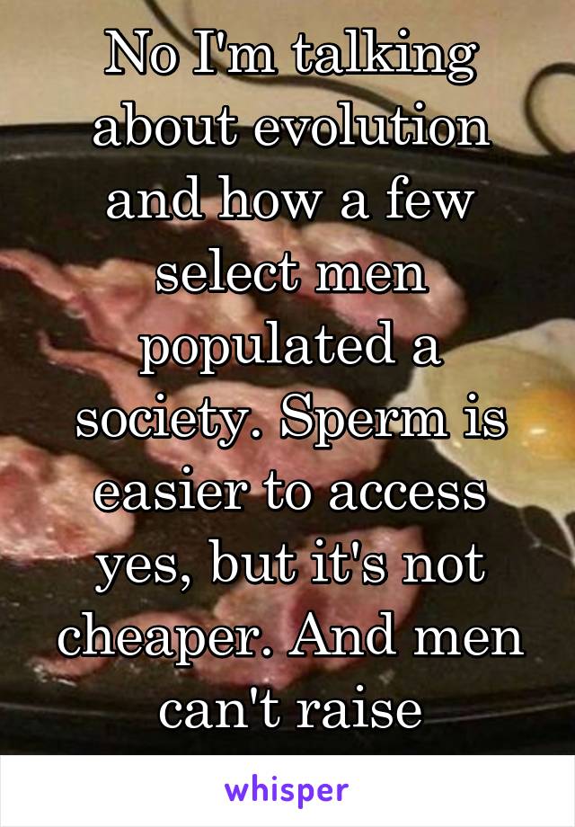 No I'm talking about evolution and how a few select men populated a society. Sperm is easier to access yes, but it's not cheaper. And men can't raise children? 