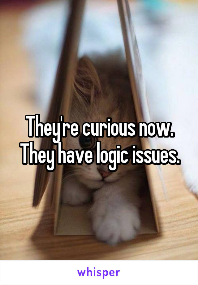 They're curious now. They have logic issues.