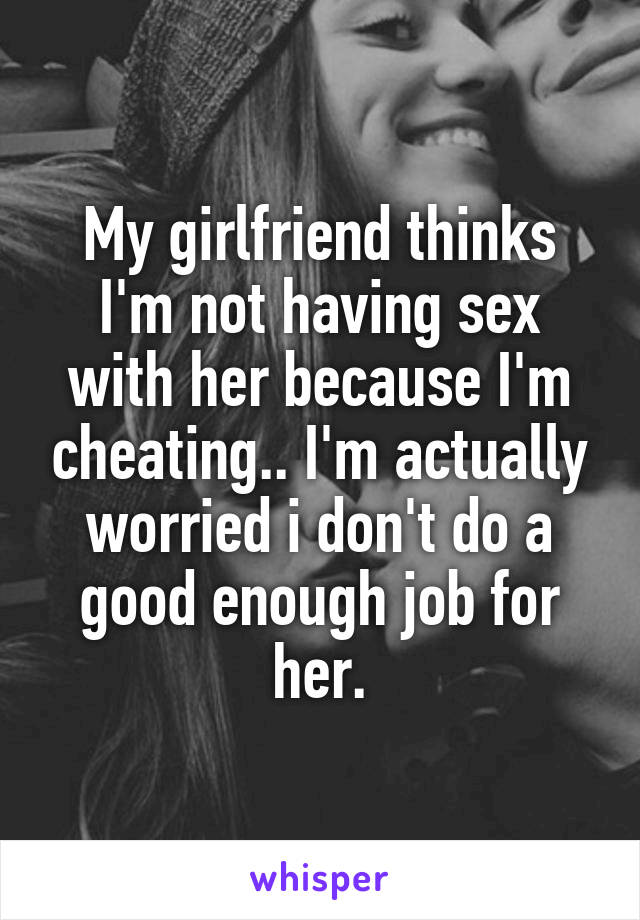 My girlfriend thinks I'm not having sex with her because I'm cheating.. I'm actually worried i don't do a good enough job for her.