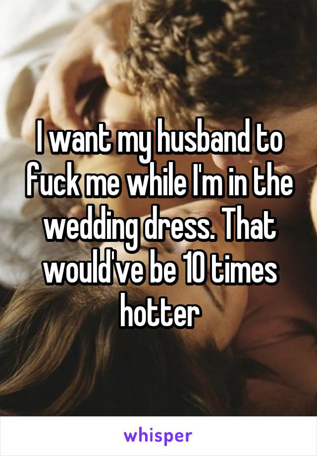 I want my husband to fuck me while I'm in the wedding dress. That would've be 10 times hotter