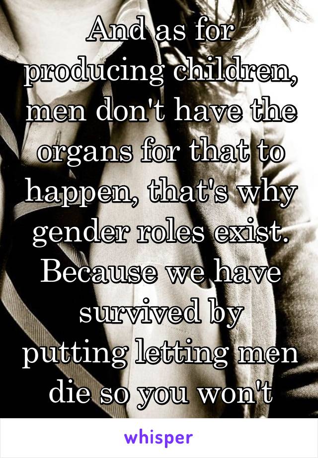 And as for producing children, men don't have the organs for that to happen, that's why gender roles exist. Because we have survived by putting letting men die so you won't have to