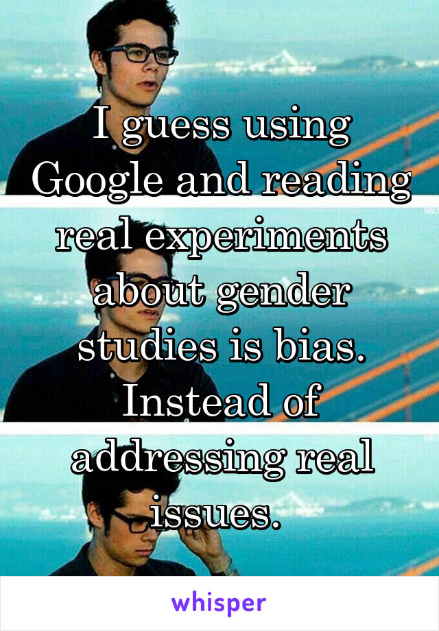 I guess using Google and reading real experiments about gender studies is bias. Instead of addressing real issues. 