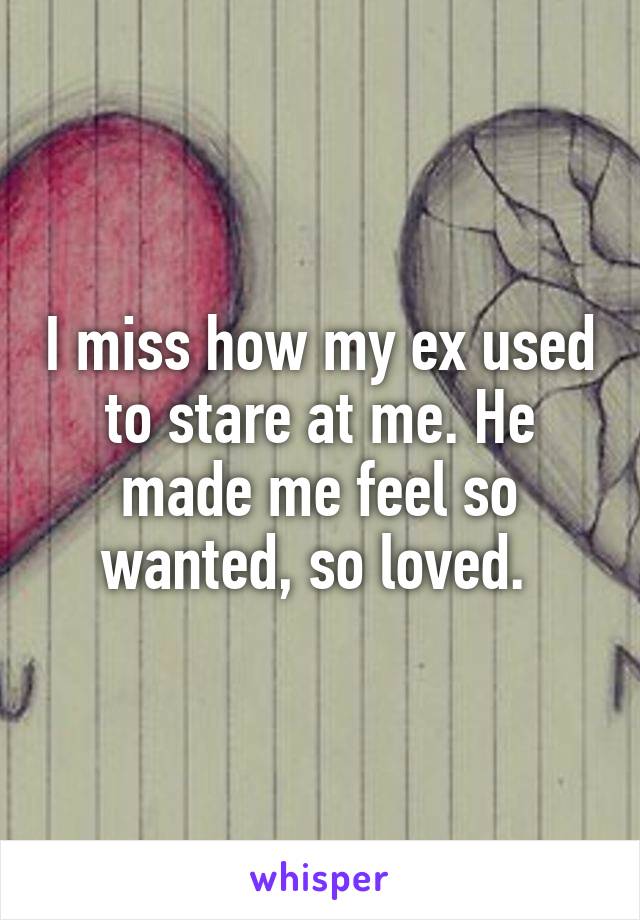 I miss how my ex used to stare at me. He made me feel so wanted, so loved. 