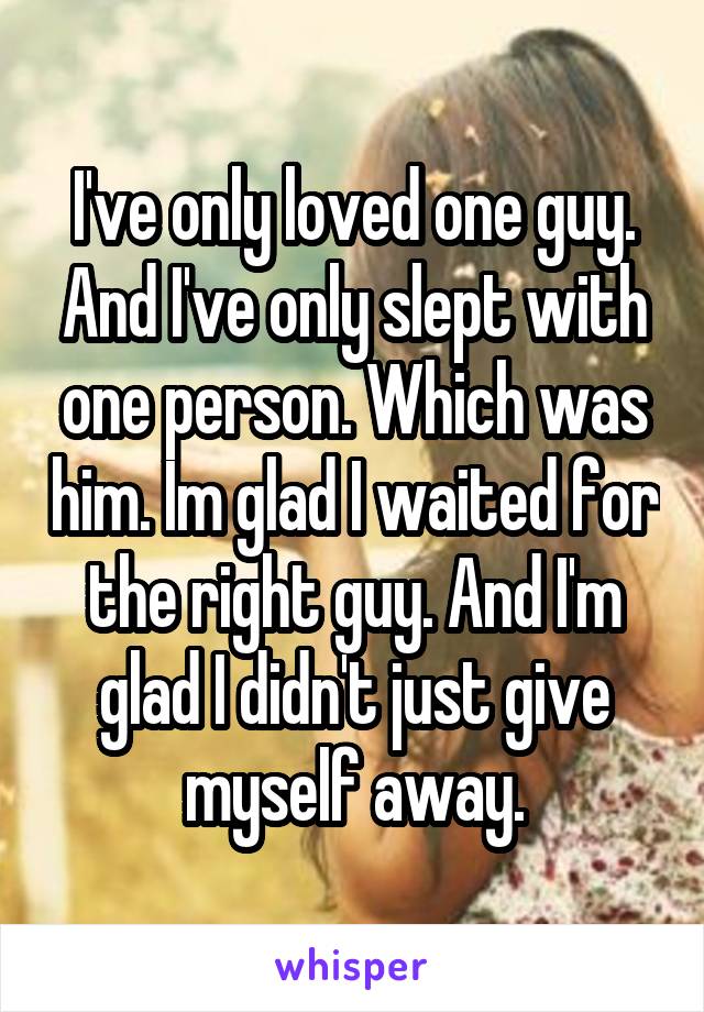 I've only loved one guy. And I've only slept with one person. Which was him. Im glad I waited for the right guy. And I'm glad I didn't just give myself away.