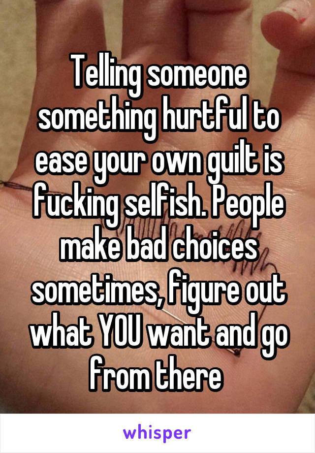 Telling someone something hurtful to ease your own guilt is fucking selfish. People make bad choices sometimes, figure out what YOU want and go from there 