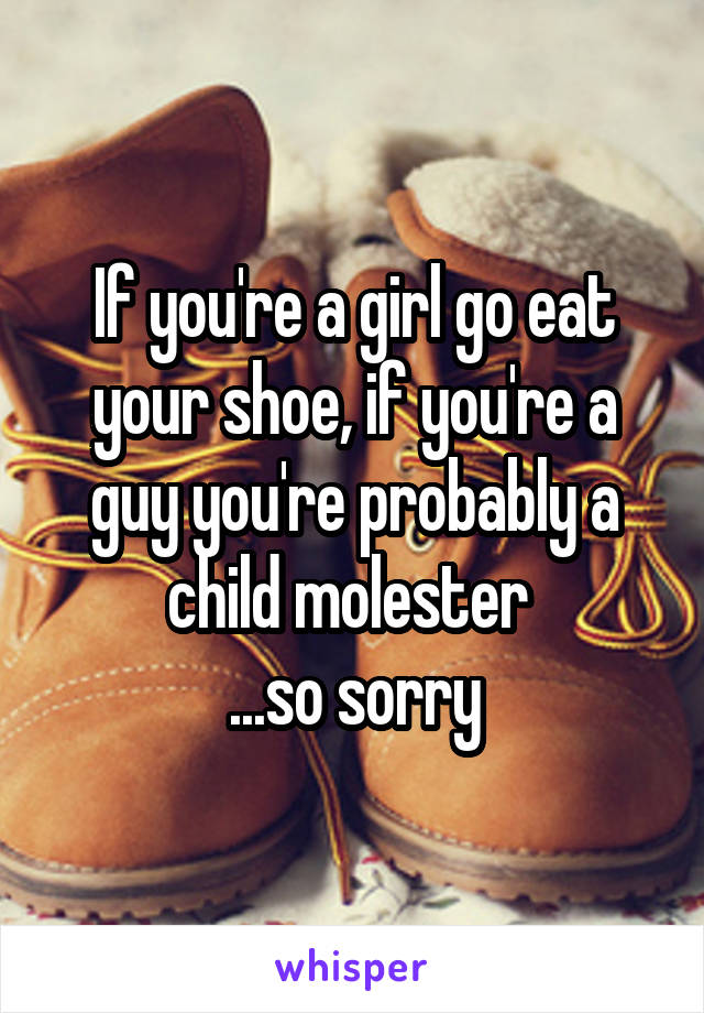 If you're a girl go eat your shoe, if you're a guy you're probably a child molester 
...so sorry