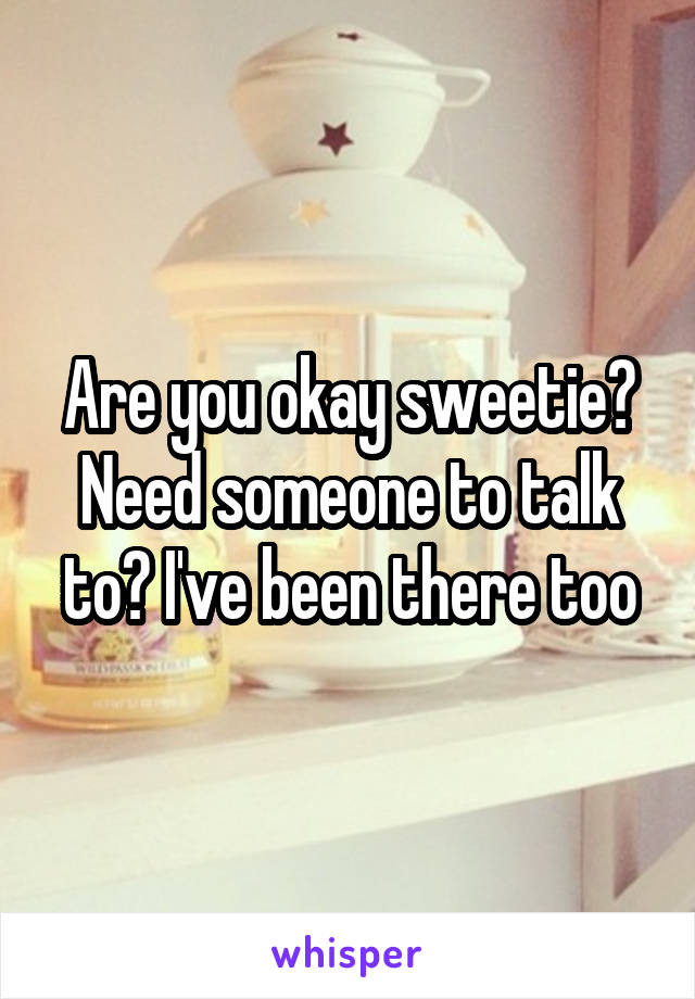 Are you okay sweetie? Need someone to talk to? I've been there too