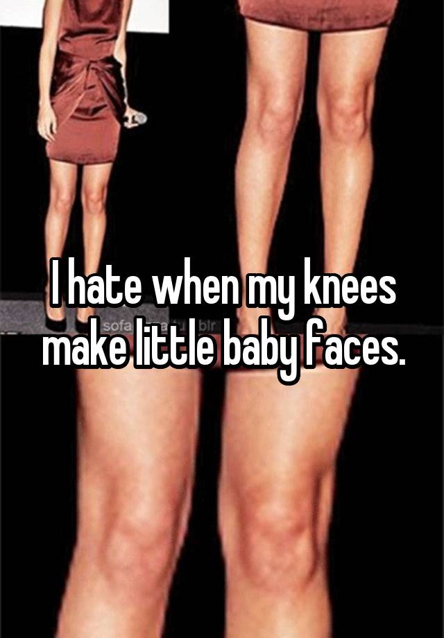 I hate when my knees make little baby faces.