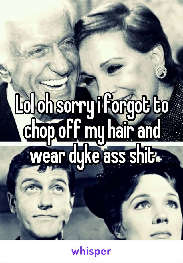 Lol oh sorry i forgot to chop off my hair and wear dyke ass shit