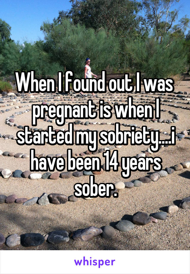 When I found out I was  pregnant is when I started my sobriety....i have been 14 years sober.