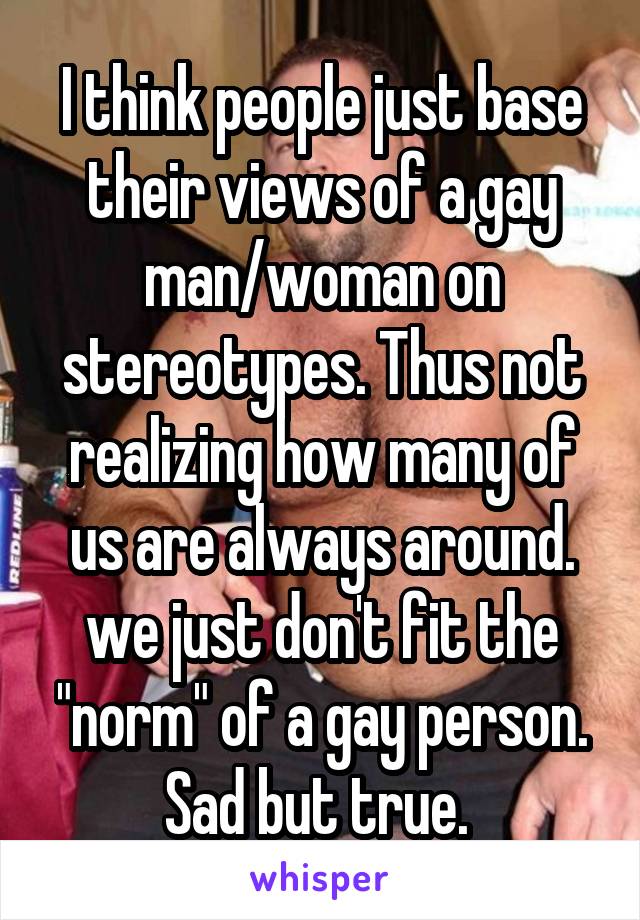 I think people just base their views of a gay man/woman on stereotypes. Thus not realizing how many of us are always around. we just don't fit the "norm" of a gay person. Sad but true. 