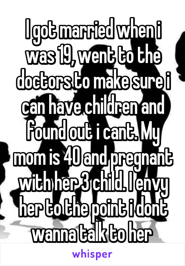 I got married when i was 19, went to the doctors to make sure i can have children and found out i cant. My mom is 40 and pregnant with her 3 child. I envy her to the point i dont wanna talk to her 