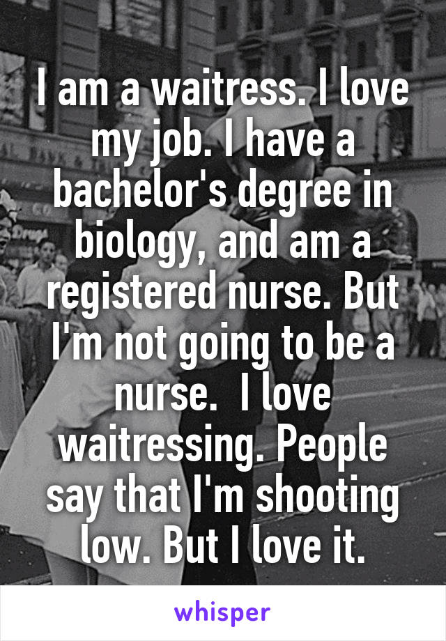 I am a waitress. I love my job. I have a bachelor's degree in biology, and am a registered nurse. But I'm not going to be a nurse.  I love waitressing. People say that I'm shooting low. But I love it.