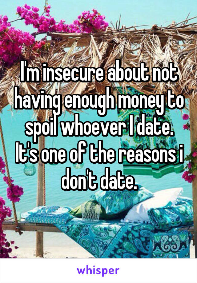 I'm insecure about not having enough money to spoil whoever I date. It's one of the reasons i don't date.
