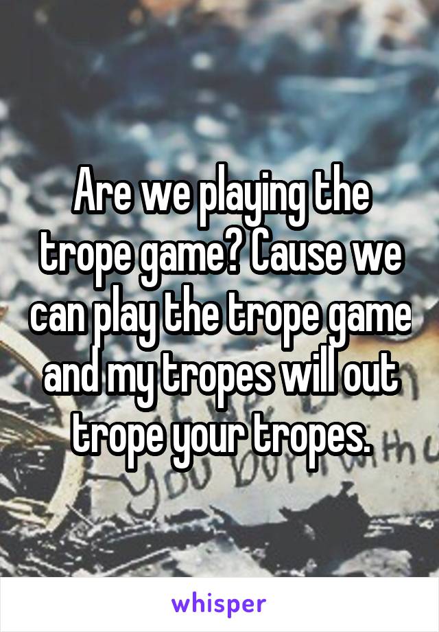 Are we playing the trope game? Cause we can play the trope game and my tropes will out trope your tropes.