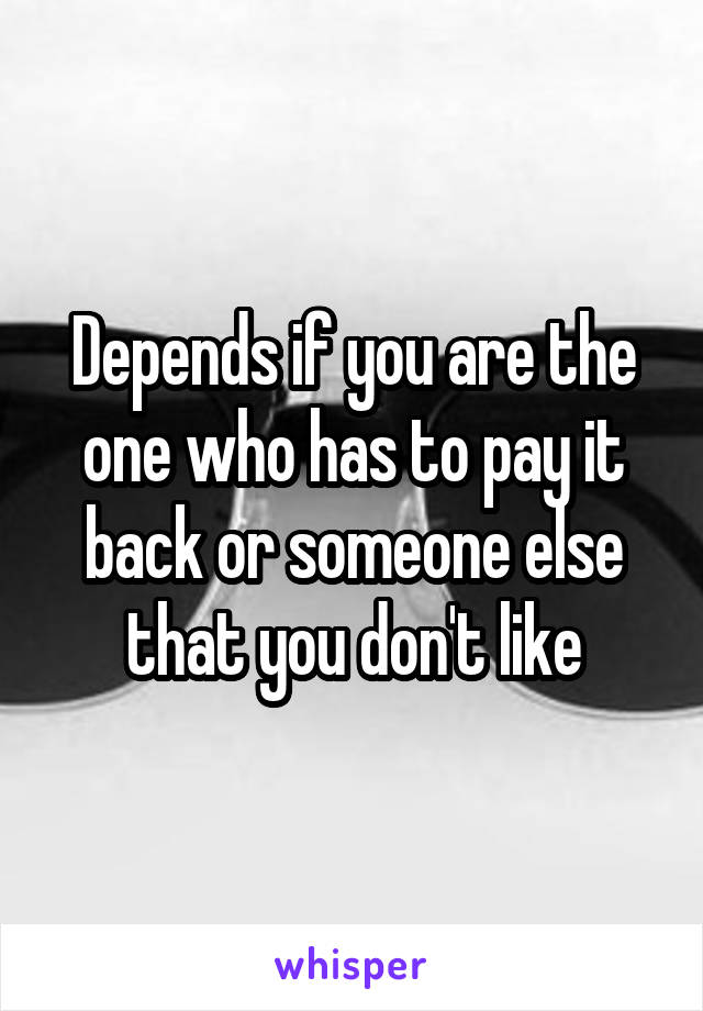 Depends if you are the one who has to pay it back or someone else that you don't like