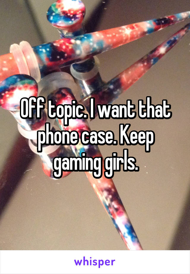 Off topic. I want that phone case. Keep gaming girls.