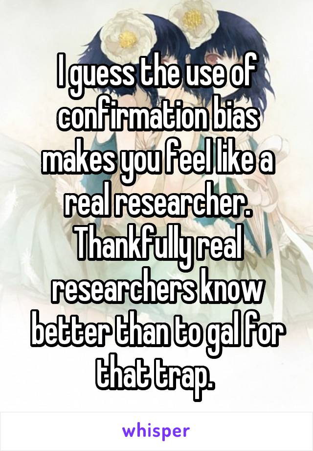 I guess the use of confirmation bias makes you feel like a real researcher. Thankfully real researchers know better than to gal for that trap. 