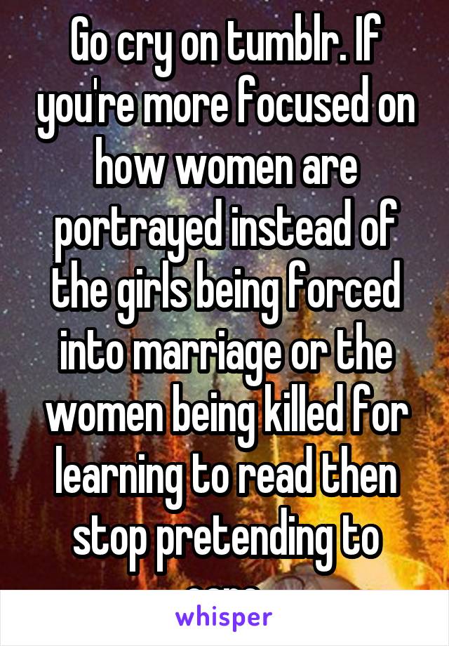 Go cry on tumblr. If you're more focused on how women are portrayed instead of the girls being forced into marriage or the women being killed for learning to read then stop pretending to care.