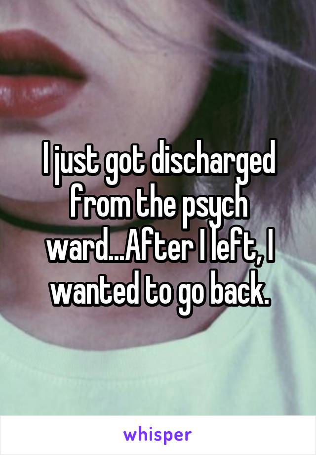 I just got discharged from the psych ward...After I left, I wanted to go back.