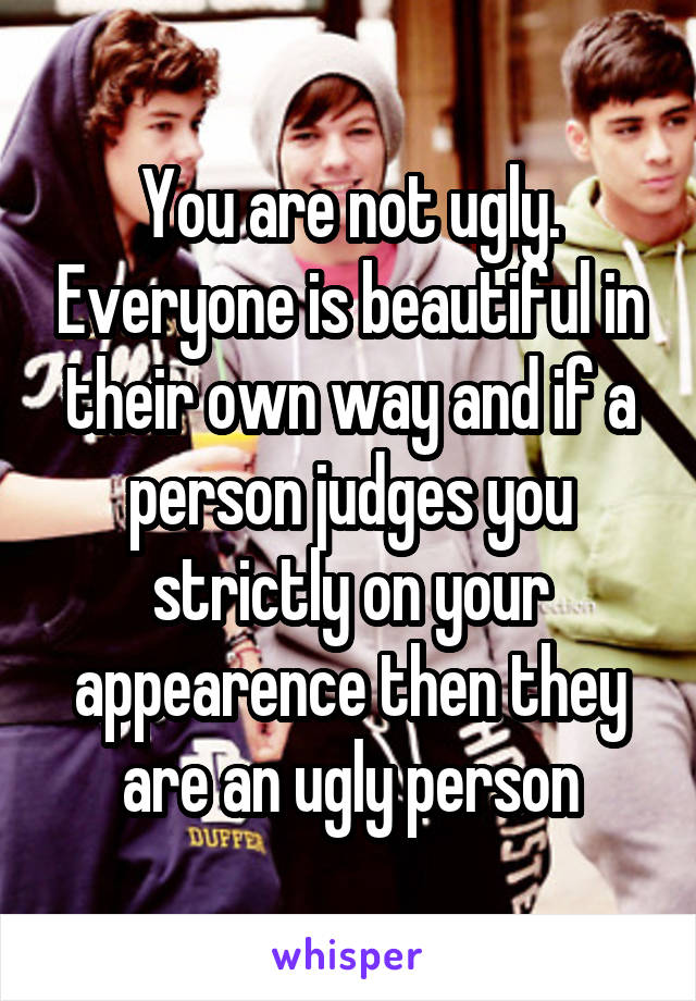 You are not ugly. Everyone is beautiful in their own way and if a person judges you strictly on your appearence then they are an ugly person