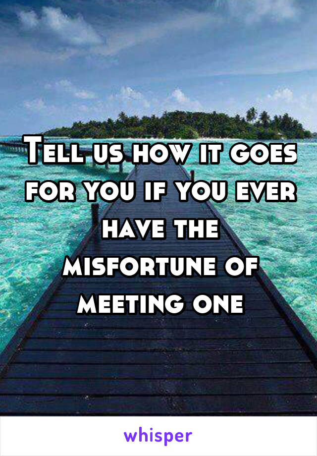 Tell us how it goes for you if you ever have the misfortune of meeting one